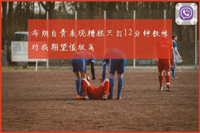 布朗自责表现糟糕只打12分钟教练对我期望值极高