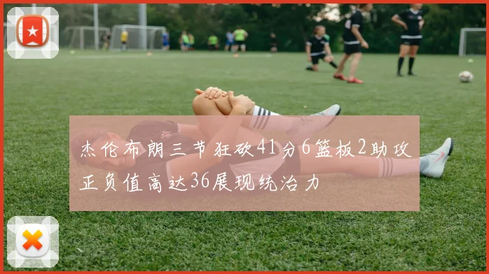 杰伦布朗三节狂砍41分6篮板2助攻正负值高达36展现统治力