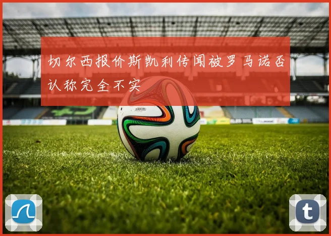 切尔西报价斯凯利传闻被罗马诺否认称完全不实