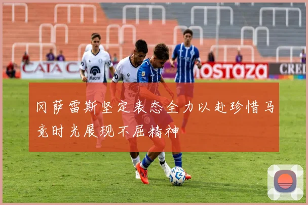 冈萨雷斯坚定表态全力以赴珍惜马竞时光展现不屈精神