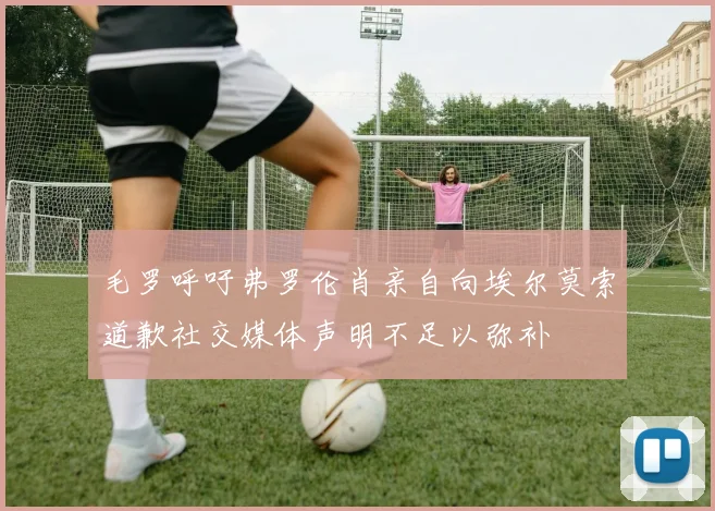毛罗呼吁弗罗伦肖亲自向埃尔莫索道歉社交媒体声明不足以弥补