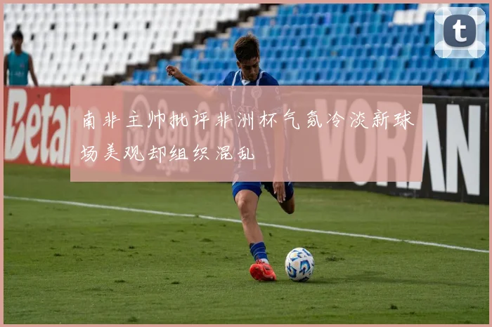 南非主帅批评非洲杯气氛冷淡新球场美观却组织混乱