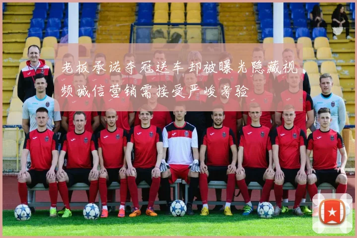 老板承诺夺冠送车却被曝光隐藏视频诚信营销需接受严峻考验