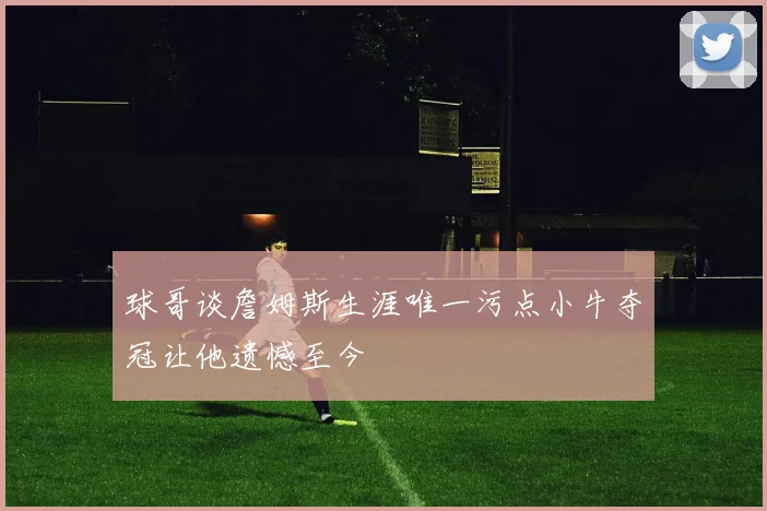 球哥谈詹姆斯生涯唯一污点小牛夺冠让他遗憾至今