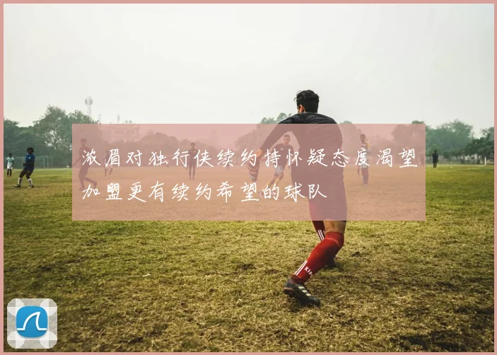 浓眉对独行侠续约持怀疑态度渴望加盟更有续约希望的球队