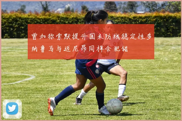 曾加称索默提升国米防线稳定性多纳鲁马与迈尼昂同样会犯错