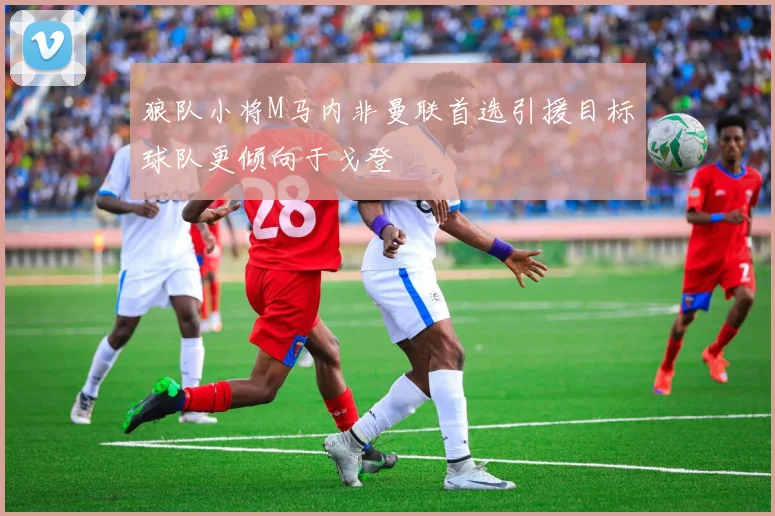 狼队小将M马内非曼联首选引援目标球队更倾向于戈登
