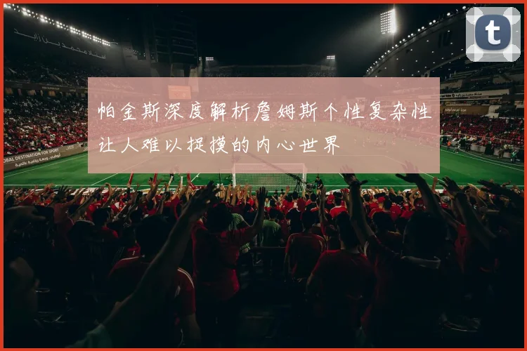 帕金斯深度解析詹姆斯个性复杂性让人难以捉摸的内心世界