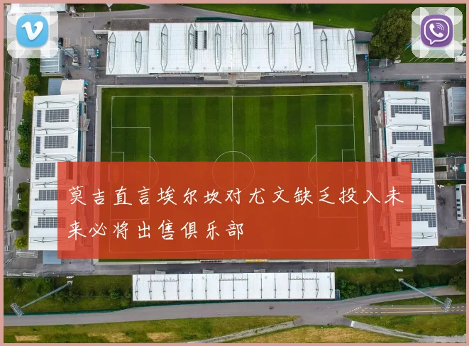 莫吉直言埃尔坎对尤文缺乏投入未来必将出售俱乐部
