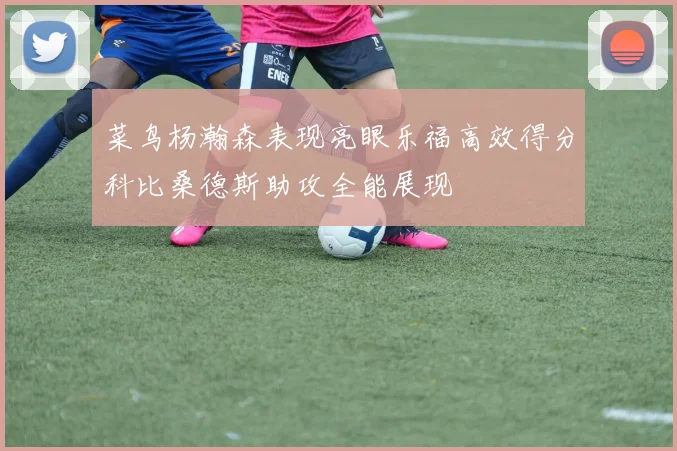 菜鸟杨瀚森表现亮眼乐福高效得分科比桑德斯助攻全能展现