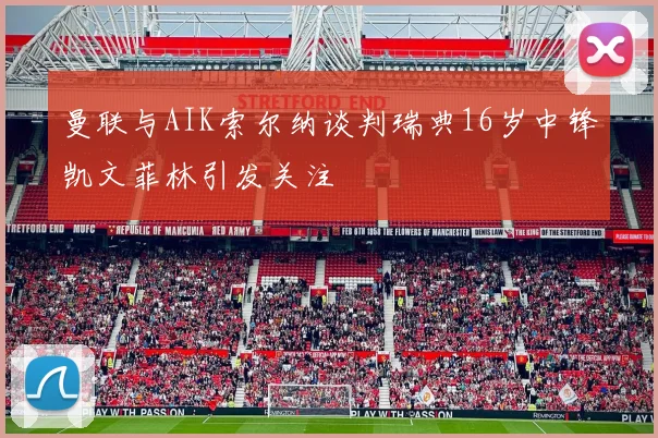曼联与AIK索尔纳谈判瑞典16岁中锋凯文菲林引发关注