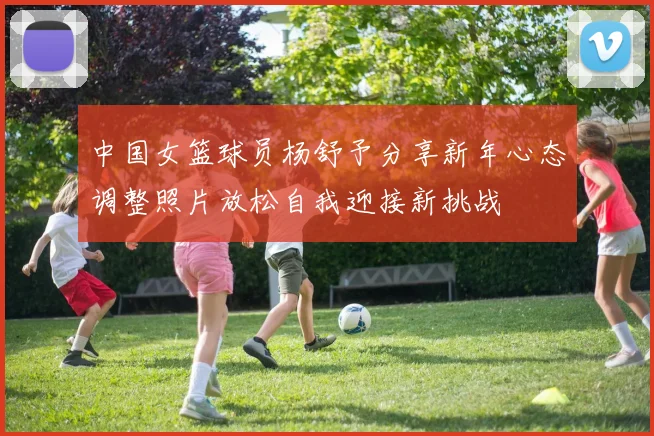 中国女篮球员杨舒予分享新年心态调整照片放松自我迎接新挑战
