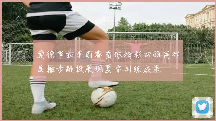 爱德华兹季前赛首球精彩回顾高难度撤步跳投展现夏季训练成果