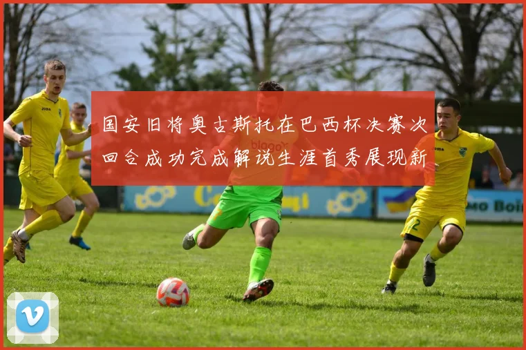 国安旧将奥古斯托在巴西杯决赛次回合成功完成解说生涯首秀展现新风采