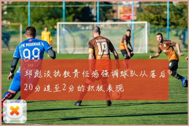 邱彪谈执教责任感强调球队从落后20分追至2分的积极表现