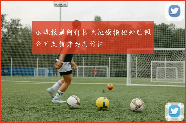 法媒报道阿什拉夫性侵指控姆巴佩公开支持并为其作证