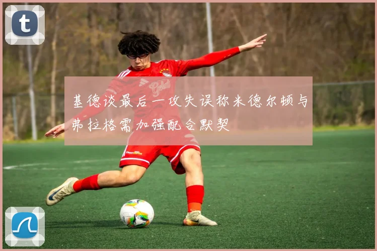 基德谈最后一攻失误称米德尔顿与弗拉格需加强配合默契