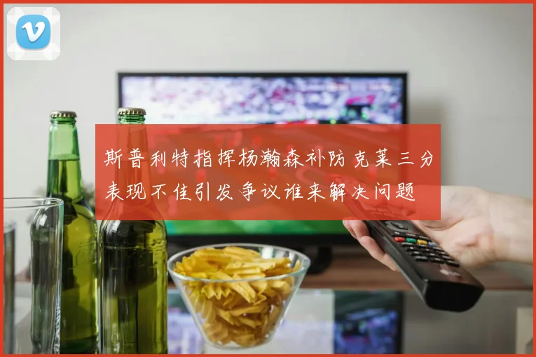 斯普利特指挥杨瀚森补防克莱三分表现不佳引发争议谁来解决问题