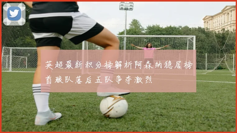 英超最新积分榜解析阿森纳稳居榜首狼队落后五队争夺激烈