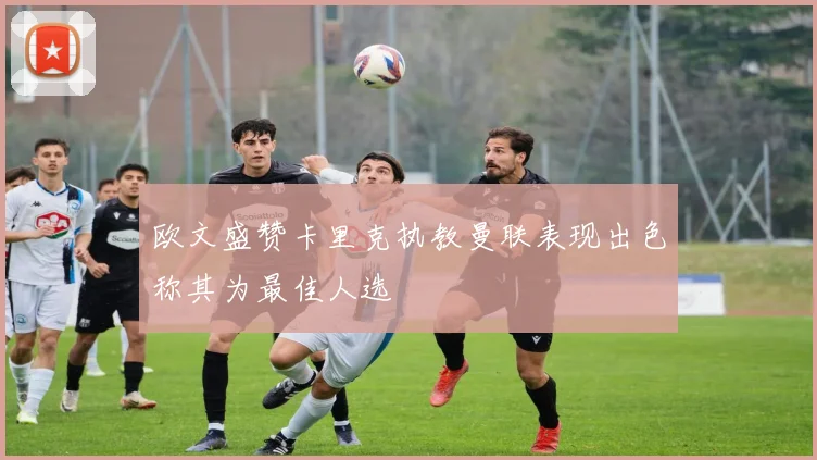 欧文盛赞卡里克执教曼联表现出色称其为最佳人选