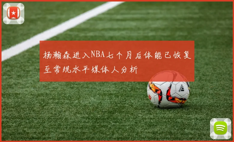 杨瀚森进入NBA七个月后体能已恢复至常规水平媒体人分析