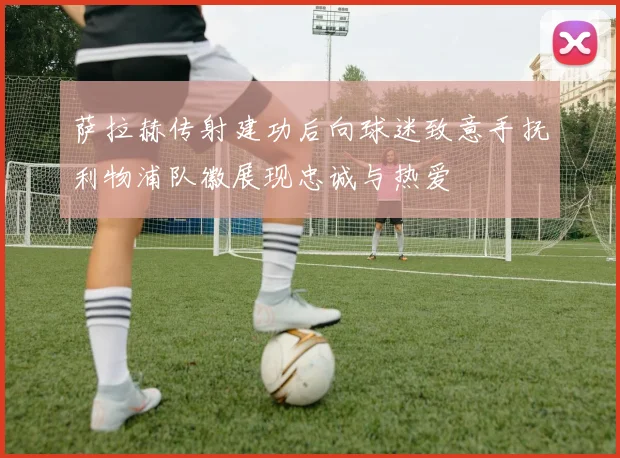 萨拉赫传射建功后向球迷致意手抚利物浦队徽展现忠诚与热爱