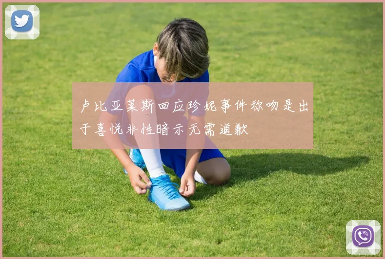 卢比亚莱斯回应珍妮事件称吻是出于喜悦非性暗示无需道歉