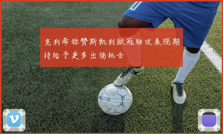 克利希称赞斯凯利欧冠助攻表现期待给予更多出场机会