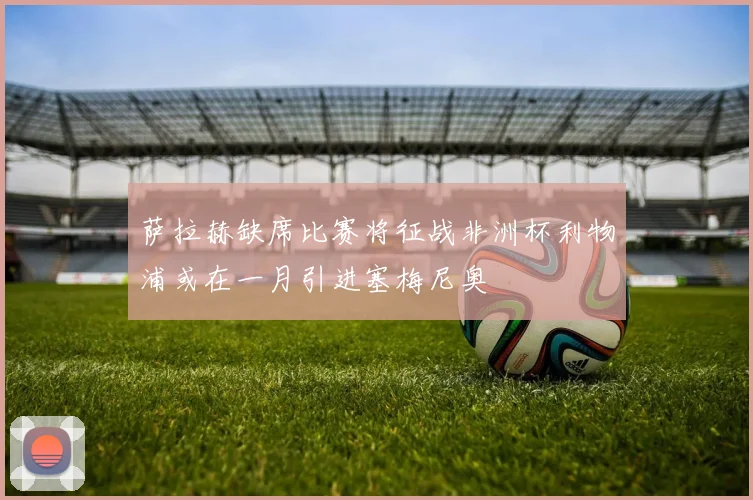 萨拉赫缺席比赛将征战非洲杯利物浦或在一月引进塞梅尼奥
